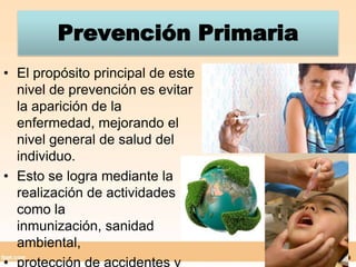 Prevención PrimariaEl propósito principal de este nivel de prevención es evitar la aparición de la enfermedad, mejorando el nivel general de salud del individuo.Esto se logra mediante la realización de actividades como la inmunización, sanidad ambiental, protección de accidentes y riesgos de trabajo.