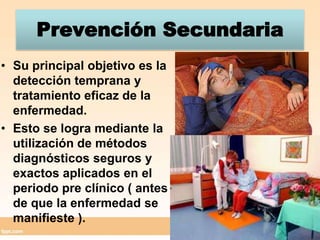 Prevención SecundariaSu principal objetivo es la detección temprana y tratamiento eficaz de la enfermedad.Esto se logra mediante la utilización de métodos diagnósticos seguros y exactos aplicados en el periodo pre clínico ( antes de que la enfermedad se manifieste ).  
