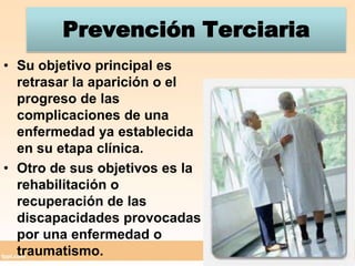 Prevención TerciariaSu objetivo principal es retrasar la aparición o el progreso de las complicaciones de una enfermedad ya establecida en su etapa clínica.Otro de sus objetivos es la rehabilitación o recuperación de las discapacidades provocadas por una enfermedad o traumatismo.