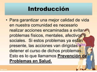 IntroducciónPara garantizar una mejor calidad de vida en nuestra comunidad es necesario realizar acciones encaminadas a evitar problemas físicos, mentales, afectivos y sociales.  Si estos problemas ya están presente, las acciones van dirigidas a detener el curso de dichos problemas.  Esto es lo que llamamos Prevención de Problemas en Salud. 
