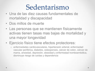 Sedentarismo
• Una de las diez causas fundamentales de
mortalidad y discapacidad
• Dos millos de muerte
• Las personas que se mantienen físicamente
activas tienen tasas mas bajas de mortalidad y
una mayor longevidad
• Ejercicio físico tiene efectos protectores:
o enfermedades cardiovasculares, hipertensión arterial, enfermedad
vascular periférica, diabetes, osteoporosis, cáncer de colon, cáncer de
mama, ansiedad, depresión, obesidad y enfermedad tromboembólica,
disminuye riesgo de caídas y dependencia
 