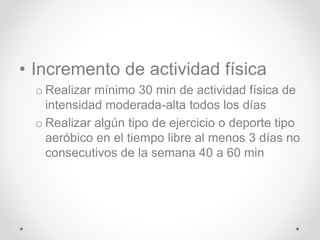 • Incremento de actividad física
o Realizar mínimo 30 min de actividad física de
intensidad moderada-alta todos los días
o Realizar algún tipo de ejercicio o deporte tipo
aeróbico en el tiempo libre al menos 3 días no
consecutivos de la semana 40 a 60 min
 