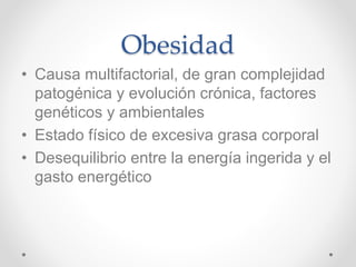 Obesidad
• Causa multifactorial, de gran complejidad
patogénica y evolución crónica, factores
genéticos y ambientales
• Estado físico de excesiva grasa corporal
• Desequilibrio entre la energía ingerida y el
gasto energético
 