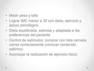 • Medir peso y talla
• Lograr IMC menor a 30 con dieta, ejercicio y
apoyo psicológico
• Dieta equilibrada, sabrosa y adaptada a las
preferencias del paciente
• Control de estímulos: comprar con lista cerrada,
comer correctamente (conocer contenido
calórico)
• Aconsejar la realización de ejercicio físico
 