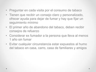 • Preguntar en cada visita por el consumo de tabaco
• Tienen que recibir un consejo claro y personalizado,
ofrecer ayuda para dejar de fumar y hay que fijar un
seguimiento mínimo
• El primer año de abandono del tabaco, deben recibir
consejos de refuerzo
• Considerar ex fumador a la persona que lleva al menos
1 año sin fumar
• Evitar cualquier circunstancia estar expuestos al humo
del tabaco en casa, carro, casa de familiares y amigos
 