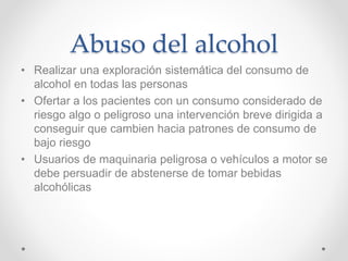 Abuso del alcohol
• Realizar una exploración sistemática del consumo de
alcohol en todas las personas
• Ofertar a los pacientes con un consumo considerado de
riesgo algo o peligroso una intervención breve dirigida a
conseguir que cambien hacia patrones de consumo de
bajo riesgo
• Usuarios de maquinaria peligrosa o vehículos a motor se
debe persuadir de abstenerse de tomar bebidas
alcohólicas
 