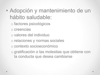 • Adopción y mantenimiento de un
hábito saludable:
o factores psicológicos
o creencias
o valores del individuo
o relaciones y normas sociales
o contexto socioeconómico
o gratificación o las molestias que obtiene con
la conducta que desea cambiarse
 