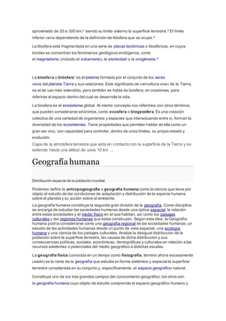 aproximado de 50 a 300 km,2 siendo su límite externo la superficie terrestre.4 El límite
inferior varía dependiendo de la definición de litósfera que se ocupe.4
La litosfera está fragmentada en una serie de placas tectónicas o litosféricas, en cuyos
bordes se concentran los fenómenos geológicos endógenos, como
el magmatismo (incluido el vulcanismo), la sismicidad o la orogénesis.5
La biosfera o biósfera1 es el sistema formado por el conjunto de los seres
vivos del planeta Tierra y sus relaciones. Este significado de «envoltura viva» de la Tierra,
es el de uso más extendido, pero también se habla de biosfera, en ocasiones, para
referirse al espacio dentro del cual se desarrolla la vida.
La biosfera es el ecosistema global. Al mismo concepto nos referimos con otros términos,
que pueden considerarse sinónimos, como ecosfera o biogeosfera.Es una creación
colectiva de una variedad de organismos y especies que interactuando entre sí, forman la
diversidad de los ecosistemas. Tiene propiedades que permiten hablar de ella como un
gran ser vivo, con capacidad para controlar, dentro de unos límites, su propio estado y
evolución.
Capa de la atmósfera terrestre que está en contacto con la superficie de la Tierra y se
extiende hasta una altitud de unos 10 km ...
Geografía humana
Distribución espacial de la población mundial.
Podemos definir la antropogeografía o geografía humana como la ciencia que tiene por
objeto el estudio de las condiciones de adaptación y distribución de la especie humana
sobre el planeta y su acción sobre el ambiente.
La geografía humana constituye la segunda gran división de la geografía. Como disciplina
se encarga de estudiar las sociedades humanas desde una óptica espacial, la relación
entre estas sociedades y el medio físico en el que habitan, así como los paisajes
culturales y las regiones humanas que éstas construyen. Según esta idea, la Geografía
humana podría considerarse como una geografía regional de las sociedades humanas, un
estudio de las actividades humanas desde un punto de vista espacial, una ecología
humana y una ciencia de los paisajes culturales. Analiza la desigual distribución de la
población sobre la superficie terrestre, las causas de dicha distribución y sus
consecuencias políticas, sociales, económicas, demográficas y culturales en relación a las
recursos existentes o potenciales del medio geográfico a distintas escalas.
La geografía física (conocida en un tiempo como fisiografía, término ahora escasamente
usado) es la rama de la geografía que estudia en forma sistémica y espacial la superficie
terrestre considerada en su conjunto y, específicamente, el espacio geográfico natural.
Constituye uno de los tres grandes campos del conocimiento geográfico; los otros son
la geografía humana cuyo objeto de estudio comprende el espacio geográfico humano y
 