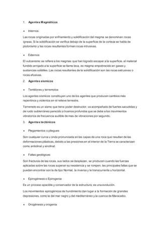 1. Agentes Magmáticos
 Internos
Las rocas originadas por enfriamiento y solidificación del magma se denominan rocas
ígneas. Si la solidificación se verifica debajo de la superficie de la corteza se habla de
plutonismo y las rocas resultantes forman rocas intrusivas.
 Externos
El vulcanismo se refiere a los magmas que han logrado escapar a la superficie, el material
fundido arrojado a la superficie se llama lava, es magma empobrecido en gases y
sustancias volátiles. Las rocas resultantes de la solidificación son las rocas extrusivas o
rocas efusivas.
2. Agentes sísmicos
 Temblores y terremotos
Los agentes sísmicos constituyen uno de los agentes que producen cambios más
repentinos y violentos en el relieve terrestre.
Terremoto es un sismo que tiene poder destructor, va acompañado de fuertes sacudidas y
de ruido subterráneo parecido a truenos profundos que se debe a los movimientos
vibratorios de frecuencia audible de mas de vibraciones por segundo.
3. Agentes tectónicos
 Plegamientos o pliegues
Son cualquier curva u onda pronunciada en las capas de una roca que resultan de las
deformaciones plásticas, debido a las presiones en el interior de la Tierra se caracterizan
como anticlinal y sinclinal.
 Fallas geológicas
Son fracturas de las rocas, sus lados se desplazan, se producen cuando las fuerzas
aplicadas sobre las rocas superan su resistencia y se rompen, las principales fallas que se
pueden encontrar son la de tipo Normal, la inversa y la transcurrente u horizontal.
 Epirogénesis o Epirogenia
Es un proceso apacible y conservador de la estructura; es una evolución.
Los movimientos epirogénicos de hundimiento dan lugar a la formación de grandes
depresiones, como la del mar negro y del mediterráneo y la cuenca de Maracaibo.
 Orogénesis y orogenia
 