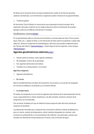 Se llama así el conjunto de los procesos mediante los cuales se forman las grandes
cadenas montañosas. Los movimientos orogénicos suelen iniciarse en los geosinclinales.
 Tectónica global
Se denomina Teoría Global, la nueva teoría que empareja el actual concepto de la
expansión del suelo oceánico con la antigua idea de la deriva continental. Se pueden
agregar a esto las cordilleras submarinas o dorsales.
Geodinámica externa[editar]
En la geodinámica externa intervienen los factores y fuerzas externas de la Tierra (viento,
agua, hielo, etc..), ligada al clima y a la interacción de éste sobre la superficie o capas más
externas. Sobre el compendio de metodologías y técnicas que pueden emplearse sobre
las "formas del relieve" (Geomorfología), y sobre algunos de sus agentes, como el agua
(Hidrogeología).
Agentes geodinámicos externos[editar]
 Actúan sobre la corteza, como agente modelador.
 Se desplazan a favor de la gravedad.
 Son agentes destructores de relieve.
 También es la meteorización y la erosion
Agentes exógenos
1. Agentes atmosféricos
 El viento
Ejerce simultáneamente una labor de transporte, otra erosiva y una acción de desgaste;
así se tiene la deflación, la abrasión y la corrasión eólicas.
 La temperatura
El cambio de temperatura es uno de los agentes más eficaces de la descomposición de las
rocas, especialmente en climas desérticos o de alta montaña, donde la variacón de la
temperatura es considerable.
Con la misma facilidad con que el material rocoso acepta el calor del sol lo pierde por
radiación al atardecer.
Los diferentes minerales que componen las rocas tienen distintos índices de dilatación y,
para un mismo cambio de temperatura, sufren cambios desiguales de volumen; esto
conduce al cuarteamiento y a la pulverización del material. Las partículas y arenas que
resultan son fácilmente transportadas por el viento y las corrientes de agua.
 