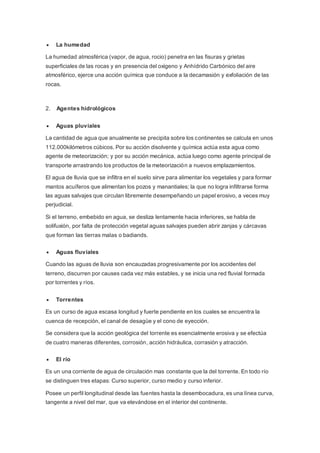  La humedad
La humedad atmosférica (vapor, de agua, rocio) penetra en las fisuras y grietas
superficiales de las rocas y en presencia del oxigeno y Anhídrido Carbónico del aire
atmosférico, ejerce una acción química que conduce a la decamasión y exfoliación de las
rocas.
2. Agentes hidrológicos
 Aguas pluviales
La cantidad de agua que anualmente se precipita sobre los continentes se calcula en unos
112.000kilómetros cúbicos. Por su acción disolvente y química actúa esta agua como
agente de meteorización; y por su acción mecánica, actúa luego como agente principal de
transporte arrastrando los productos de la meteorización a nuevos emplazamientos.
El agua de lluvia que se infiltra en el suelo sirve para alimentar los vegetales y para formar
mantos acuíferos que alimentan los pozos y manantiales; la que no logra infiltrarse forma
las aguas salvajes que circulan libremente desempeñando un papel erosivo, a veces muy
perjudicial.
Si el terreno, embebido en agua, se desliza lentamente hacia inferiores, se habla de
solifuxión, por falta de protección vegetal aguas salvajes pueden abrir zanjas y cárcavas
que forman las tierras malas o badiands.
 Aguas fluviales
Cuando las aguas de lluvia son encauzadas progresivamente por los accidentes del
terreno, discurren por causes cada vez más estables, y se inicia una red fluvial formada
por torrentes y ríos.
 Torrentes
Es un curso de agua escasa longitud y fuerte pendiente en los cuales se encuentra la
cuenca de recepción, el canal de desagüe y el cono de eyección.
Se considera que la acción geológica del torrente es esencialmente erosiva y se efectúa
de cuatro maneras diferentes, corrosión, acción hidráulica, corrasión y atracción.
 El río
Es un una corriente de agua de circulación mas constante que la del torrente. En todo río
se distinguen tres etapas: Curso superior, curso medio y curso inferior.
Posee un perfil longitudinal desde las fuentes hasta la desembocadura, es una línea curva,
tangente a nivel del mar, que va elevándose en el interior del continente.
 