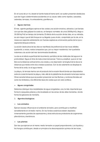 En el curso de un río, desde la fuente hasta el tramo senil, se suelen presentar obstáculos
que dan lugar a determinados accidentes en su cause, tales como rápidos, cascadas,
cataratas, terrazas, río antecedente y penillanura.
 Aguas marinas
El mar, agente geológico ejerce en las costas una acción erosiva y abrasiva. Las fuerzas
con que las olas golpean la costa es, en tiempos normales de unos 3000kp/m2 y llega a
30.000 kp7m2 en tiempo de tormenta. El efecto de la succión de las olas, en su retirada,
es aún mayor que el del choque en su llegada; pues el aire, comprimido por la ola, en la
resaca se expande súbitamente con fuerzas explosivas arrancando partes de la roca o
aspirando bloques enteros.
La acción destructiva de las olas se manifiesta de preferencia en las rocas débiles
quedando, a veces, restos compactos que, por su mayor resistencia, han quedados
indemnes a la acción del mar denominados farallones.
La ola es el efecto superficial del movimiento periódico de las moléculas del agua en la
profundidad. Sigue el ritmo de toda onda transversal. Tiene su amplitud, que en el mar
libre es la distancia vertical entre una cresta y una depresión; la longitud de la ola es la
distancia que media entre dos crestas sucesivas. Con la ola solamente se desplaza la
forma de la onda, no el agua misma.
La playa y la terraza marina son el producto de la erosión litoral donde son depositados
sobre la costa formando la playa y más allá de la plataforma de abrasión la terraza marina.
Otras características que se pueden presenciar son las flechas y cordones litorales así
como los tómbolos y los diferentes tipos de costas que con esto conlleva.
 Aguas congeladas
Debemos distinguir dos modalidades de agua congeladas; una, la más importante que
forma lo casquetes polares y otra localizada en las zonas de las altas montañas, donde
forma los glaciares de montaña.
3. Agentes biológicos
 Los animales
Ejercen escasa influencia en el ambiente terrestre, pero contribuyen a modificar
sensiblemente en el medio marino. En los fondos oceánicos existen depósitos
inmensamente grandes de caparazones y otras estructuras protectores de organismos
planctónicos y bentónicos.
 Las plantas
Son las que ejercen en el mismo medio terrestre un papel preponderante. Los líquidos y
los hongos contribuyen, desde un principio a la descomposición química de las rocas,
 