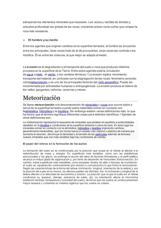 extrayendo los elementos minerales que necesitan. Las raíces y raicillas de árboles y
arbustos profundizan las grietas de las rocas, creciendo actúan como cuñas que rompen la
roca más resistente.
 El hombre y su medio
Entre los agentes que originan cambios en la superficie terrestre, el hombre se encuentra
entre los principales. Unas veces trata de él de provocarlos, otras veces las controla o los
modifica. Él es entre las criaturas, la que mejor se adapta al medio.
La erosión es la degradación y el transporte del suelo o roca que producen distintos
procesos en la superficie de la Tierra. Entre estos agentes está la circulación
de agua o hielo , el viento, o los cambios térmicos.1
La erosión implica movimiento,
transporte del material, en contraste con la disgregación de las rocas, fenómeno conocido
comometeorización y es uno de los principales factores del ciclo geográfico. Puede ser
incrementada por actividades humanas o antropogénicas. La erosión produce el relieve de
los valles, gargantas, cañones, cavernas y mesas.
Meteorización
Se llama meteorización a la descomposición de minerales y rocas que ocurre sobre o
cerca de la superficie terrestre cuando estos materiales entran en contacto con
laatmósfera, hidrosfera y la biosfera. Sin embargo existen varias definiciones más, lo que
ha hecho que el término signifique diferentes cosas para distintos científicos.1 Ejemplo de
otras definiciones son:
La meteorización representa la respuesta de minerales que estaban en equilibrio a profundidades
variables en la litosfera a condiciones de la superficie terrestre o cerca de esta. En este lugar los
minerales entran en contacto con la atmósfera, hidrosfera y biosfera originando cambios,
generalmente irreversibles, que los tornan hacia un estado más clástico o plástico de manera que
aumenta el volumen, disminuye la densidad y el tamaño de las partículas además de formase
nuevos minerales que son más estables bajo las condiciones de interfaz.
El papel del relieve en la formación de los suelos
La formación del suelo se ve condicionada por la posición que ocupa en el relieve al afectar a la
redistribución de masa y energía. En superficies más estables, como son las plataformas
estructurales y los glacis, se prolonga la acción del resto de factores formadores y el perfil edáfico
alcanza un mayor grado de organización y, por tanto de desarrollo de horizontes (horizonación). En
cambio, sobre superficies más inestables, como escarpes, fondos de valle o llanuras de inundación,
el suelo es rejuvenecido continuamente (por erosión o cumulización) lo que limita la horizonación.
Según las características de la forma del relieve (inclinación, longitud, orientación de la ladera) y por
la posición del suelo en la misma, los efectos pueden ser distintos. Así, la inclinación y longitud de la
ladera afectan a la velocidad de escorrentía y erosión. La posición que ocupa el suelo en el relieve
condiciona su espesor, drenaje, presencia de sales, etc. La orientación afecta al microclima
(radiación recibida, temperatura y humedad del suelo), de forma que los suelos en umbría presentan
mayor espesor y contenido en materia orgánica que los suelos en solana.
 