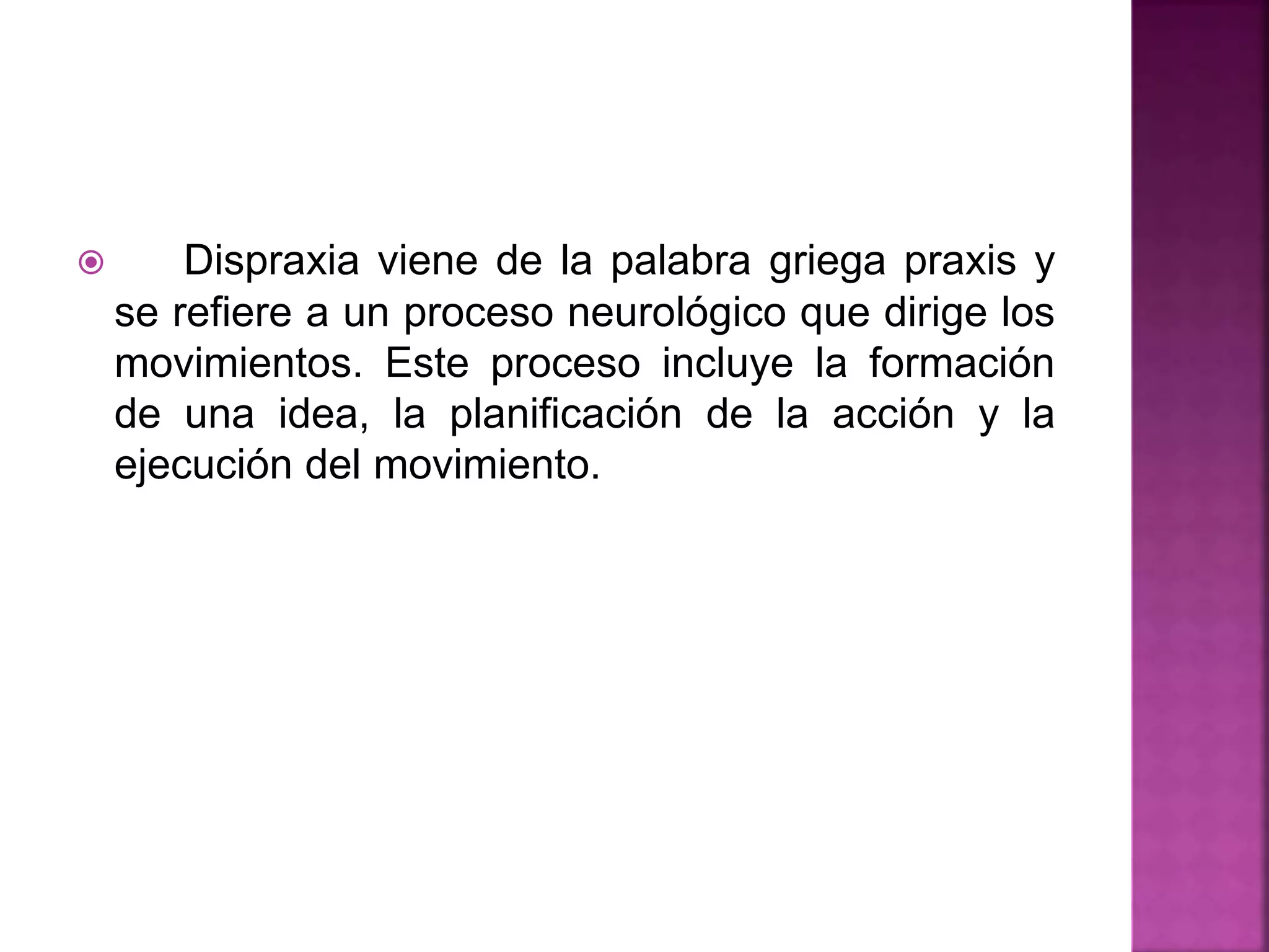  Dispraxia viene de la palabra griega praxis y
se refiere a un proceso neurológico que dirige los
movimientos. Este proceso incluye la formación
de una idea, la planificación de la acción y la
ejecución del movimiento.
 