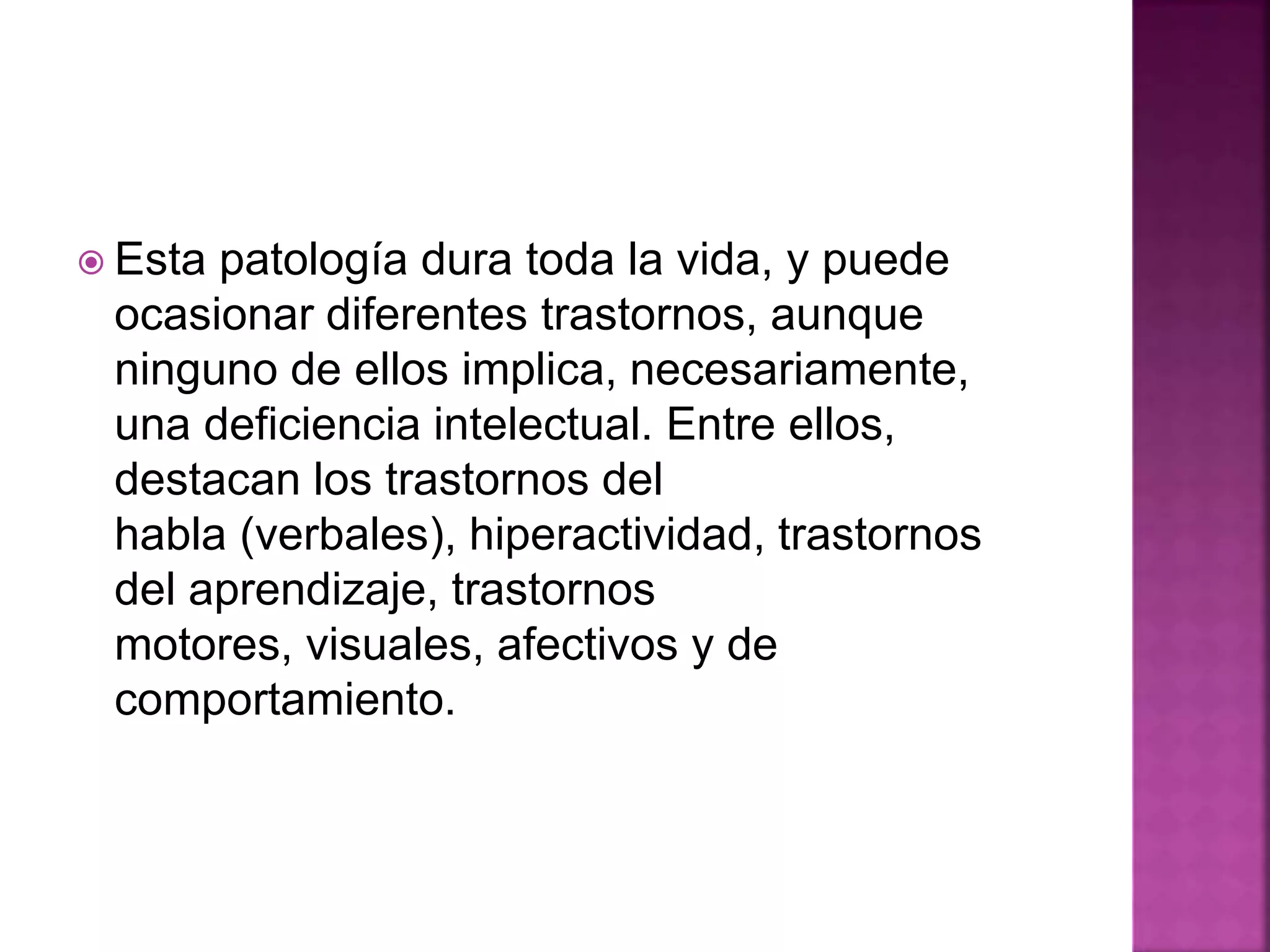  Esta patología dura toda la vida, y puede
ocasionar diferentes trastornos, aunque
ninguno de ellos implica, necesariamente,
una deficiencia intelectual. Entre ellos,
destacan los trastornos del
habla (verbales), hiperactividad, trastornos
del aprendizaje, trastornos
motores, visuales, afectivos y de
comportamiento.
 