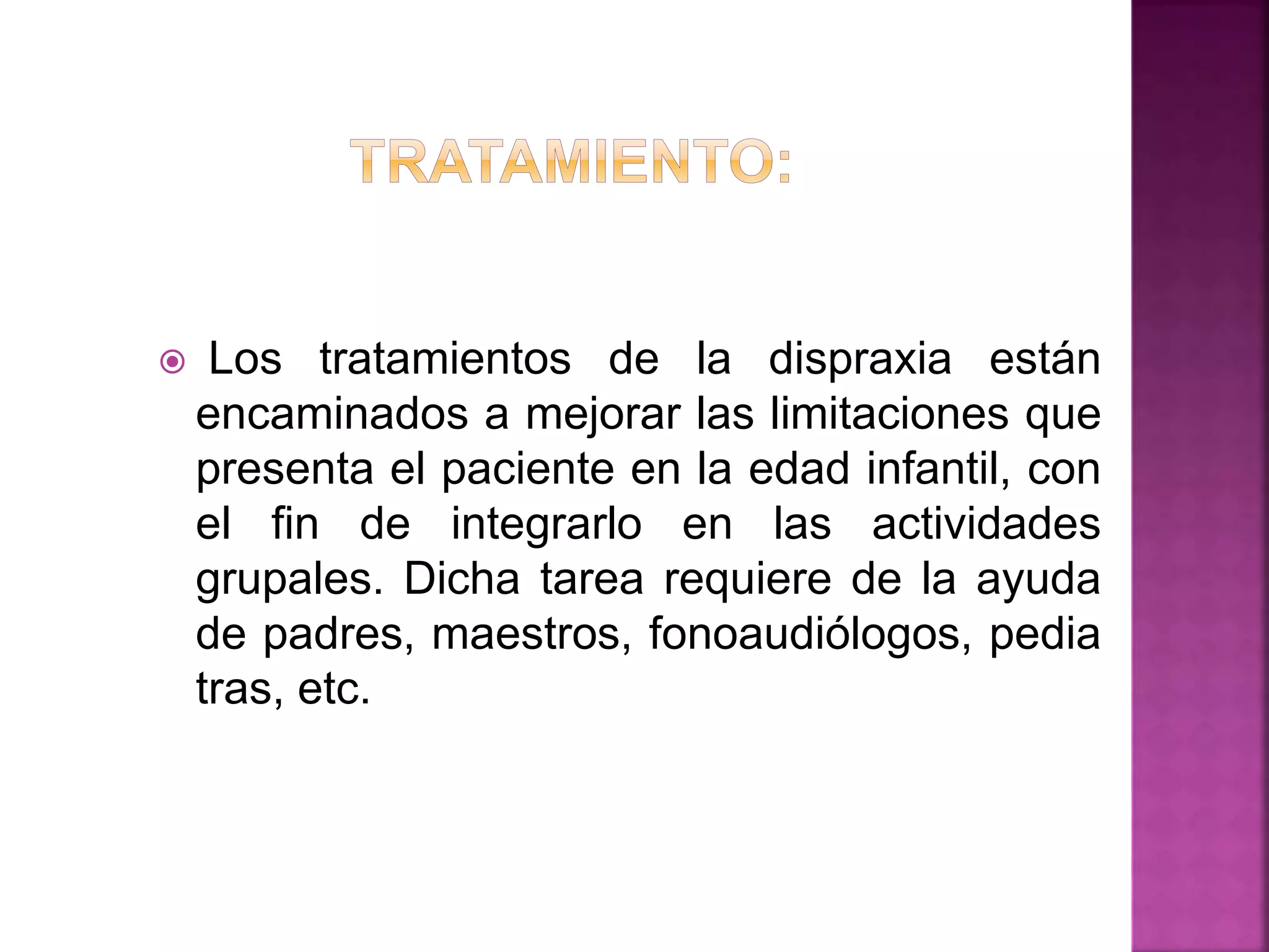  Los tratamientos de la dispraxia están
encaminados a mejorar las limitaciones que
presenta el paciente en la edad infantil, con
el fin de integrarlo en las actividades
grupales. Dicha tarea requiere de la ayuda
de padres, maestros, fonoaudiólogos, pedia
tras, etc.
 