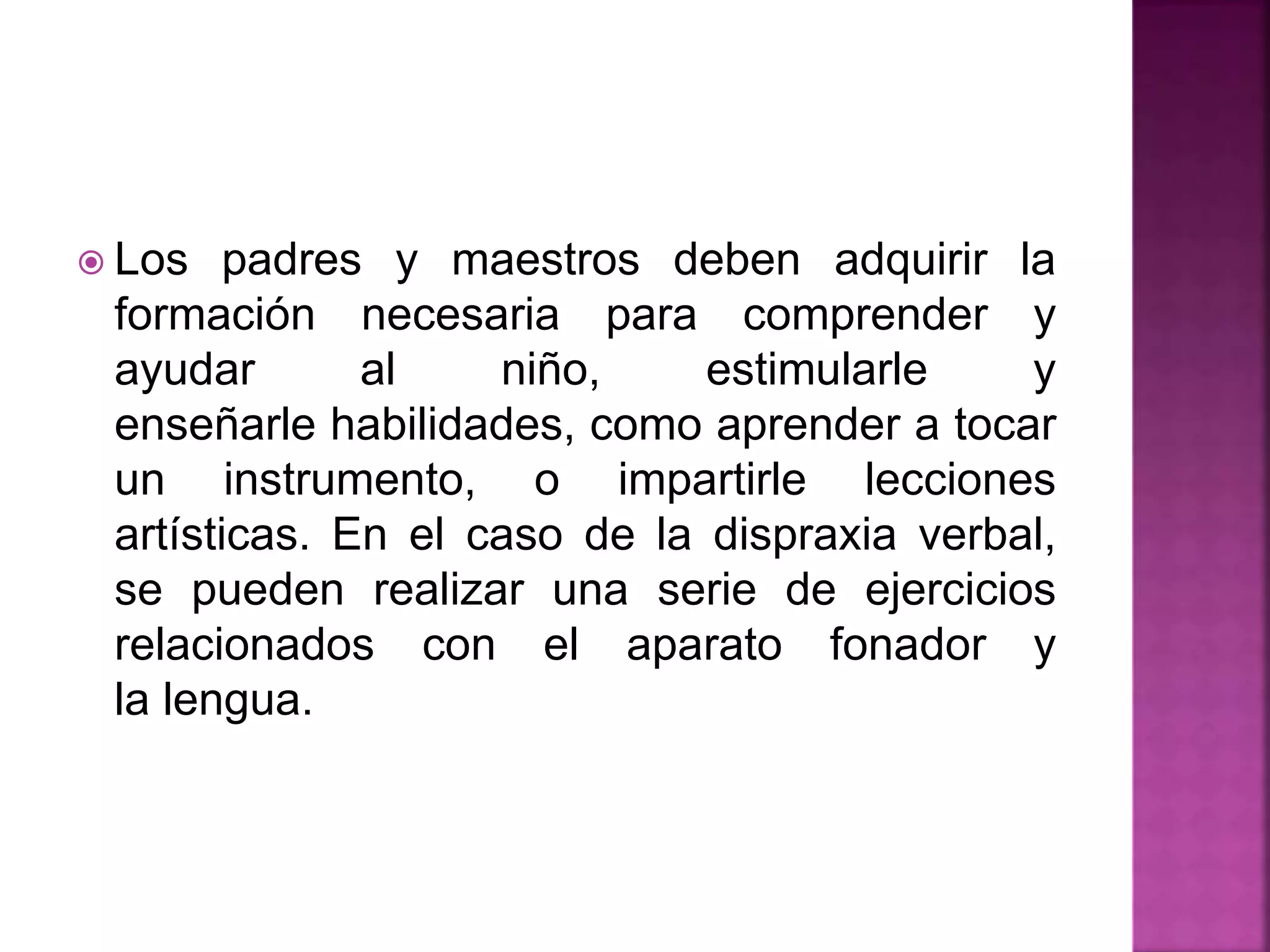  Los padres y maestros deben adquirir la
formación necesaria para comprender y
ayudar al niño, estimularle y
enseñarle habilidades, como aprender a tocar
un instrumento, o impartirle lecciones
artísticas. En el caso de la dispraxia verbal,
se pueden realizar una serie de ejercicios
relacionados con el aparato fonador y
la lengua.
 