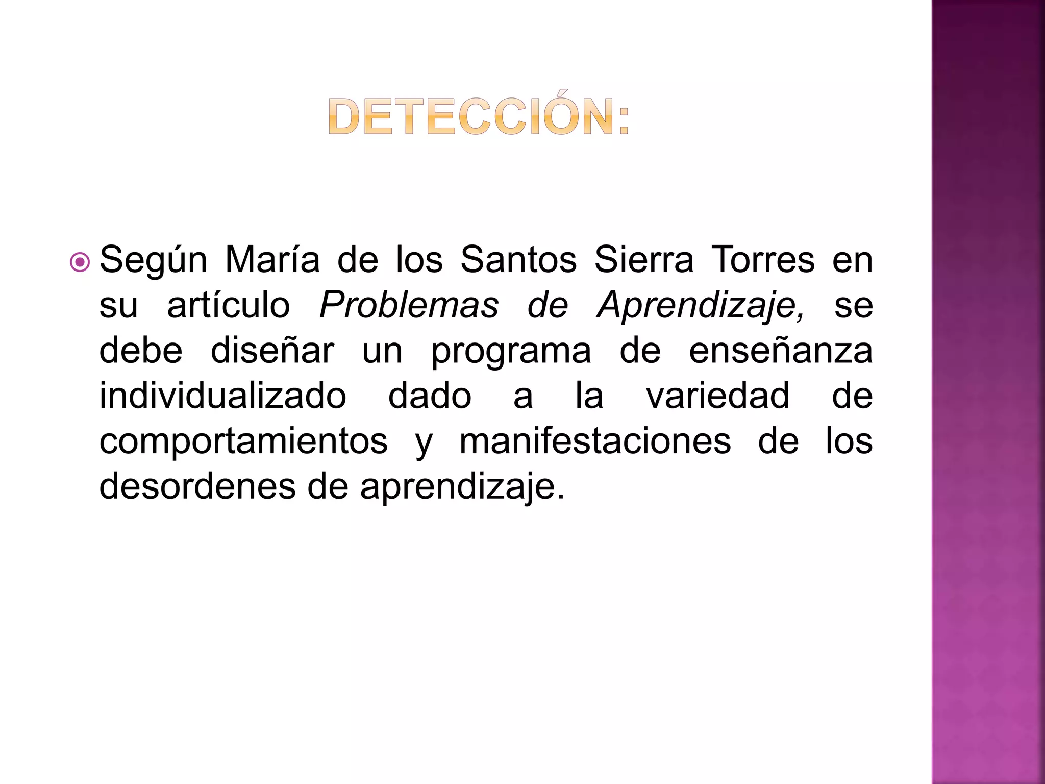  Según María de los Santos Sierra Torres en
su artículo Problemas de Aprendizaje, se
debe diseñar un programa de enseñanza
individualizado dado a la variedad de
comportamientos y manifestaciones de los
desordenes de aprendizaje.
 