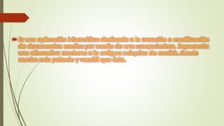  Es una aplicación informática destinada a la creación o modificación
de documentos escritos por medio de una computadora. Representa
una alternativa moderna a la antigua máquina de escribir, siendo
mucho más potente y versátil que ésta.
 