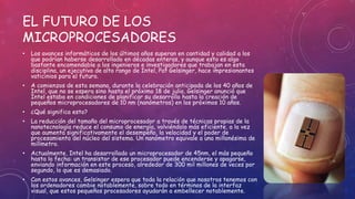 EL FUTURO DE LOS
MICROPROCESADORES
• Los avances informáticos de los últimos años superan en cantidad y calidad a los
que podrían haberse desarrollado en décadas enteras, y aunque esto es algo
bastante encomendable a los ingenieros e investigadores que trabajan en esta
disciplina, un ejecutivo de alto rango de Intel, Pat Gelsinger, hace impresionantes
vaticinios para el futuro.
• A comienzos de esta semana, durante la celebración anticipada de los 40 años de
Intel, que no se espera sino hasta el próximo 18 de julio, Gelsinger anunció que
Intel estaba en condiciones de planificar su desarrollo hasta la creación de
pequeños microprocesadores de 10 nm (nanómetros) en los próximos 10 años.
• ¿Qué significa esto?
• La reducción del tamaño del microprocesador a través de técnicas propias de la
nanotecnología reduce el consumo de energía, volviéndolo más eficiente, a la vez
que aumenta significativamente el desempeño, la velocidad y el poder de
procesamiento del núcleo del sistema. Un nanómetro equivale a una millonésima de
milímetro.
• Actualmente, Intel ha desarrollado un microprocesador de 45nm, el más pequeño
hasta la fecha: un transistor de ese procesador puede encenderse y apagarse,
enviando información en este proceso, alrededor de 300 mil millones de veces por
segundo, lo que es demasiado.
• Con estos avances, Gelsinger espera que toda la relación que nosotros tenemos con
los ordenadores cambie notablemente, sobre todo en términos de la interfaz
visual, que estos pequeños procesadores ayudarán a embellecer notablemente.
 