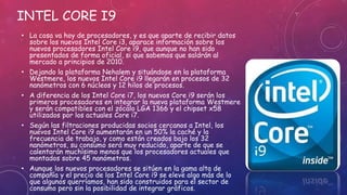 INTEL CORE I9
• La cosa va hoy de procesadores, y es que aparte de recibir datos
sobre los nuevos Intel Core i3, aparace información sobre los
nuevos procesadores Intel Core i9, que aunque no han sido
presentados de forma oficial, si que sabemos que saldrán al
mercado a principios de 2010.
• Dejando la plataforma Nehalem y situándose en la plataforma
Westmere, los nuevos Intel Core i9 llegarán en procesos de 32
nanómetros con 6 núcleos y 12 hilos de procesos.
• A diferencia de los Intel Core i7, los nuevos Core i9 serán los
primeros procesadores en integrar la nueva plataforma Westmere
y serán compatibles con el zócalo LGA 1366 y el chipset x58
utilizados por los actuales Core i7.
• Según las filtraciones producidas socios cercanos a Intel, los
nuevos Intel Core i9 aumentarán en un 50% la caché y la
frecuencia de trabajo, y como están creados bajo los 32
nanómetros, su consumo será muy reducido, aparte de que se
calentarán muchísimo menos que los procesadores actuales que
montados sobre 45 nanómetros.
• Aunque los nuevos procesadores se sitúen en la gama alta de
compañía y el precio de los Intel Core i9 se eleve algo más de lo
que algunos querríamos, han sido construidos para el sector de
consumo pero sin la posibilidad de integrar gráficos.
 