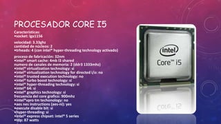 PROCESADOR CORE I5
Características:
•socket: lga1156
velocidad: 3.33ghz
cantidad de núcleos: 2
•trheads: 4 (con intel® hyper-threading technology activado)
proceso de fabricación: 32nm
•intel® smart cache: 4mb l3 shared
numero de canales de memoria: 2 (ddr3 1333mhz)
•intel® virtualization technology: si
•intel® virtualization technology for directed i/o: no
•intel® trusted execution technology: no
•intel® turbo boost technology: si
•intel® hyper-threading technology: si
•intel® 64: si
•intel® graphics technology: si
frecuencia del core grafico: 900mhz
•intel®vpro tm techonology: no
•aes nes instructions (aes-ni): yes
•execute disable bit: si
•hyper-threading: si
•intel® express chipset: intel® 5 series
•tdp: 87 watts
 