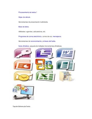 Procesamiento de textos.2
Hojas de cálculo.
Herramientas de presentación multimedia.
Base de datos.
Utilidades: agendas, calculadoras, etc.
Programas de correo electrónico, correo de voz, mensajeros.
Herramientas de reconocimiento y síntesis del habla.
Suite ofimática: paquete de múltiples herramientas ofimáticas.
Tipode Editoresde Texto.
 