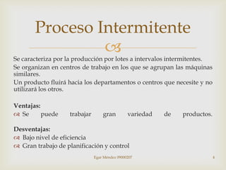 Proceso Intermitente
                
Se caracteriza por la producción por lotes a intervalos intermitentes.
Se organizan en centros de trabajo en los que se agrupan las máquinas
similares.
Un producto fluirá hacia los departamentos o centros que necesite y no
utilizará los otros.

Ventajas:
 Se      puede    trabajar       gran         variedad   de   productos.

Desventajas:
 Bajo nivel de eficiencia
 Gran trabajo de planificación y control
                              Egar Méndez 09000207                          4
 