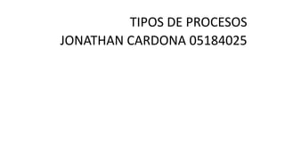 TIPOS DE PROCESOS
JONATHAN CARDONA 05184025
 