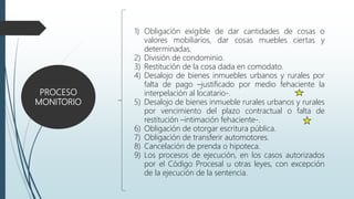 PROCESO
MONITORIO
1) Obligación exigible de dar cantidades de cosas o
valores mobiliarios, dar cosas muebles ciertas y
determinadas.
2) División de condominio.
3) Restitución de la cosa dada en comodato.
4) Desalojo de bienes inmuebles urbanos y rurales por
falta de pago –justificado por medio fehaciente la
interpelación al locatario-.
5) Desalojo de bienes inmueble rurales urbanos y rurales
por vencimiento del plazo contractual o falta de
restitución –intimación fehaciente-.
6) Obligación de otorgar escritura pública.
7) Obligación de transferir automotores.
8) Cancelación de prenda o hipoteca.
9) Los procesos de ejecución, en los casos autorizados
por el Código Procesal u otras leyes, con excepción
de la ejecución de la sentencia.
 