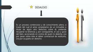 DESALOJO
Es un proceso contencioso y de conocimiento pleno, a
través del cual el actor, propietarios de un inmueble o
titular de algún otro derechos sobre él, pretende
recuperar la tenencia y, por consiguiente, el uso y goce
del bien, accionando en contra de quien lo detenta, ora
por pesar sobre éste el deber contractual de restituirlo,
ora por ocuparlo sin derecho
 