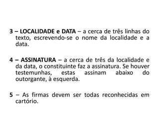 3 – LOCALIDADE e DATA – a cerca de três linhas do
  texto, escrevendo-se o nome da localidade e a
  data.

4 – ASSINATURA – a cerca de três da localidade e
  da data, o constituinte faz a assinatura. Se houver
  testemunhas, estas assinam abaixo do
  outorgante, à esquerda.

5 – As firmas devem ser todas reconhecidas em
  cartório.
 