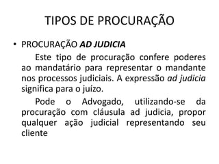 TIPOS DE PROCURAÇÃO
• PROCURAÇÃO AD JUDICIA
      Este tipo de procuração confere poderes
  ao mandatário para representar o mandante
  nos processos judiciais. A expressão ad judicia
  significa para o juízo.
      Pode o Advogado, utilizando-se da
  procuração com cláusula ad judicia, propor
  qualquer ação judicial representando seu
  cliente
 