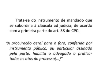 Trata-se do instrumento de mandado que
 se subordina à cláusula ad judicia, de acordo
 com a primeira parte do art. 38 do CPC:

“A procuração geral para o foro, conferida por
  instrumento público, ou particular assinado
  pela parte, habilita o advogado a praticar
  todos os atos do processo(...)”
 