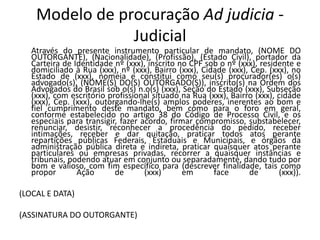 Modelo de procuração Ad judicia -
                Judicial
   Através do presente instrumento particular de mandato, (NOME DO
   OUTORGANTE), (Nacionalidade), (Profissão), (Estado Civil), portador da
   Carteira de Identidade nº (xxx), inscrito no CPF sob o nº (xxx), residente e
   domiciliado à Rua (xxx), nº (xxx), Bairro (xxx), Cidade (xxx), Cep. (xxx), no
   Estado de (xxx), nomeia e constitui como seu(s) procurador(es) o(s)
   advogado(s), (NOME(S) DO(S) OUTORGADO(S)), inscrito(s) na Ordem dos
   Advogados do Brasil sob o(s) n.o(s) (xxx), Seção do Estado (xxx), Subseção
   (xxx), com escritório profissional situado na Rua (xxx), Bairro (xxx), cidade
   (xxx), Cep. (xxx), outorgando-lhe(s) amplos poderes, inerentes ao bom e
   fiel cumprimento deste mandato, bem como para o foro em geral,
   conforme estabelecido no artigo 38 do Código de Processo Civil, e os
   especiais para transigir, fazer acordo, firmar compromisso, substabelecer,
   renunciar, desistir, reconhecer a procedência do pedido, receber
   intimações, receber e dar quitação, praticar todos atos perante
   repartições públicas Federais, Estaduais e Municipais, e órgãos da
   administração pública direta e indireta, praticar quaisquer atos perante
   particulares ou empresas privadas, recorrer a quaisquer instâncias e
   tribunais, podendo atuar em conjunto ou separadamente, dando tudo por
   bom e valioso, com fim específico para (descrever finalidade, tais como
   propor       Ação       de       (xxx)      em      face      de       (xxx)).

(LOCAL E DATA)

(ASSINATURA DO OUTORGANTE)
 