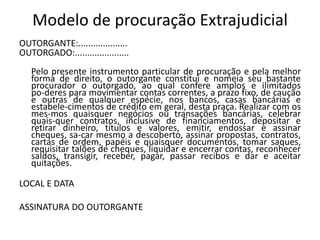 Modelo de procuração Extrajudicial
OUTORGANTE:....................
OUTORGADO:......................
   Pelo presente instrumento particular de procuração e pela melhor
   forma de direito, o outorgante constitui e nomeia seu bastante
   procurador o outorgado, ao qual confere amplos e ilimitados
   po-deres para movimentar contas correntes, a prazo fixo, de caução
   e outras de qualquer espécie, nos bancos, casas bancárias e
   estabele-cimentos de crédito em geral, desta praça. Realizar com os
   mes-mos quaisquer negócios ou transações bancárias, celebrar
   quais-quer contratos, inclusive de financiamentos, depositar e
   retirar dinheiro, títulos e valores, emitir, endossar e assinar
   cheques, sa-car mesmo a descoberto, assinar propostas, contratos,
   cartas de ordem, papéis e quaisquer documentos, tomar saques,
   requisitar talões de cheques, liquidar e encerrar contas, reconhecer
   saldos, transigir, receber, pagar, passar recibos e dar e aceitar
   quitações.

LOCAL E DATA

ASSINATURA DO OUTORGANTE
 