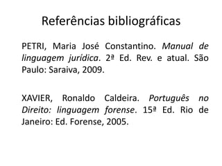 Referências bibliográficas
PETRI, Maria José Constantino. Manual de
linguagem jurídica. 2ª Ed. Rev. e atual. São
Paulo: Saraiva, 2009.

XAVIER, Ronaldo Caldeira. Português no
Direito: linguagem forense. 15ª Ed. Rio de
Janeiro: Ed. Forense, 2005.
 