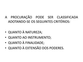 A PROCURAÇÃO PODE SER CLASSIFICADA
 ADOTANDO-SE OS SEGUINTES CRITÉRIOS:

•   QUANTO À NATUREZA;
•   QUANTO AO INSTRUMENTO;
•   QUANTO À FINALIDADE;
•   QUANTO À EXTENSÃO DOS PODERES.
 