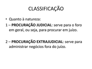 CLASSIFICAÇÃO
• Quanto à natureza:
1 – PROCURAÇÃO JUDICIAL: serve para o foro
  em geral, ou seja, para procurar em juízo.

2 – PROCURAÇÃO EXTRAJUDICIAL: serve para
  administrar negócios fora do juízo.
 