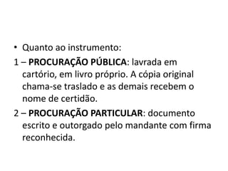 • Quanto ao instrumento:
1 – PROCURAÇÃO PÚBLICA: lavrada em
  cartório, em livro próprio. A cópia original
  chama-se traslado e as demais recebem o
  nome de certidão.
2 – PROCURAÇÃO PARTICULAR: documento
  escrito e outorgado pelo mandante com firma
  reconhecida.
 