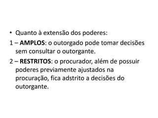 • Quanto à extensão dos poderes:
1 – AMPLOS: o outorgado pode tomar decisões
  sem consultar o outorgante.
2 – RESTRITOS: o procurador, além de possuir
  poderes previamente ajustados na
  procuração, fica adstrito a decisões do
  outorgante.
 