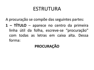 ESTRUTURA
A procuração se compõe das seguintes partes:
1 – TÍTULO – aparece no centro da primeira
  linha útil da folha, escreve-se “procuração”
  com todas as letras em caixa alta. Dessa
  forma:
                 PROCURAÇÃO
 