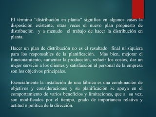  
El  término  “distribución  en  planta”  significa  en  algunos  casos  la 
disposición  existente,  otras  veces  el  nuevo  plan  propuesto  de 
distribución    y  a  menudo    el  trabajo  de  hacer  la  distribución  en 
planta.
 
Hacer  un  plan  de  distribución  no  es  el  resultado    final  ni  siquiera 
para  los  responsables  de  la  planificación.    Más  bien,  mejorar  el 
funcionamiento, aumentar la producción, reducir los costos, dar un 
mejor servicio a los clientes y satisfacción al personal de la empresa 
son los objetivos principales.
 
Esencialmente la instalación de una fábrica es una combinación de 
objetivos  y  consideraciones  y  su  planificación  se  apoya  en  el 
comportamiento de varios beneficios y limitaciones, que a  su vez, 
son  modificados  por  el  tiempo,  grado  de  importancia  relativa  y 
actitud o política de la dirección.
 