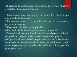 Al  realizar  la  distribución  se  centrará  en  ciertos  objetivos 
generales.  Estos comprenderán:
 
1.Integración:  una  integración  de  todos  los  factores  que 
afectan a la distribución.
2.Utilización:  una  efectiva  utilización  de  la  maquinaria, 
personas y espacio.
3.Expansión: facilidad de ampliación.
4.Flexibilidad: facilidad para una nueva ordenación.
5.Versatilidad: Adaptabilidad real a los cambios en el diseño 
del producto exigencias de ventas y mejoras del proceso.
6.Regularidad: una división regular o correcta de las áreas e 
incluso de las dimensiones de las áreas, especialmente cuando 
están  separadas  por  paredes  de  edificios,  pisos,  pasillos 
principales, etc.
 