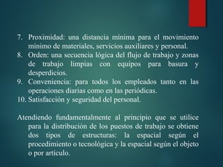 7. Proximidad:  una  distancia  mínima  para  el  movimiento 
mínimo de materiales, servicios auxiliares y personal.
8. Orden: una secuencia lógica del flujo de trabajo y zonas 
de  trabajo  limpias  con  equipos  para  basura  y 
desperdicios.
9. Conveniencia:  para  todos  los  empleados  tanto  en  las 
operaciones diarias como en las periódicas.
10. Satisfacción y seguridad del personal.
 
Atendiendo  fundamentalmente  al  principio  que  se  utilice 
para la distribución de los puestos de trabajo se obtiene 
dos  tipos  de  estructuras:  la  espacial  según  el 
procedimiento o tecnológica y la espacial según el objeto 
o por artículo.
 
