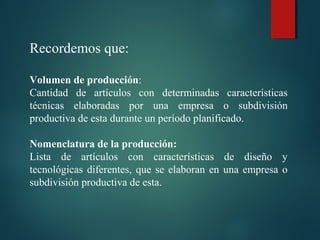 Recordemos que:
Volumen de producción:
Cantidad de artículos con determinadas características
técnicas elaboradas por una empresa o subdivisión
productiva de esta durante un período planificado.
Nomenclatura de la producción:
Lista de artículos con características de diseño y
tecnológicas diferentes, que se elaboran en una empresa o
subdivisión productiva de esta.
 