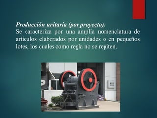 Producción unitaria (por proyecto):
Se caracteriza por una amplia nomenclatura de
artículos elaborados por unidades o en pequeños
lotes, los cuales como regla no se repiten.
 