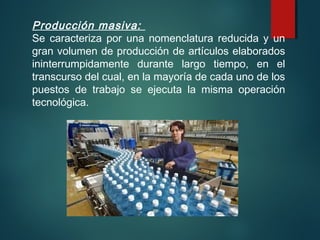 Producción masiva:
Se caracteriza por una nomenclatura reducida y un
gran volumen de producción de artículos elaborados
ininterrumpidamente durante largo tiempo, en el
transcurso del cual, en la mayoría de cada uno de los
puestos de trabajo se ejecuta la misma operación
tecnológica.
 