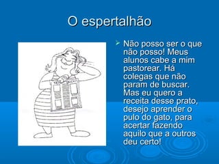 O espertalhãoO espertalhão
 Não posso ser o queNão posso ser o que
não posso! Meusnão posso! Meus
alunos cabe a mimalunos cabe a mim
pastorear. Hápastorear. Há
colegas que nãocolegas que não
param de buscar.param de buscar.
Mas eu quero aMas eu quero a
receita desse prato,receita desse prato,
desejo aprender odesejo aprender o
pulo do gato, parapulo do gato, para
acertar fazendoacertar fazendo
aquilo que a outrosaquilo que a outros
deu certo!deu certo!
 