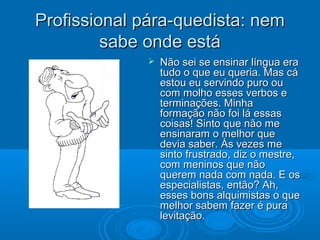 Profissional pára-quedista: nemProfissional pára-quedista: nem
sabe onde estásabe onde está
 Não sei se ensinar língua eraNão sei se ensinar língua era
tudo o que eu queria. Mas cátudo o que eu queria. Mas cá
estou eu servindo puro ouestou eu servindo puro ou
com molho esses verbos ecom molho esses verbos e
terminações. Minhaterminações. Minha
formação não foi lá essasformação não foi lá essas
coisas! Sinto que não mecoisas! Sinto que não me
ensinaram o melhor queensinaram o melhor que
devia saber. Às vezes medevia saber. Às vezes me
sinto frustrado, diz o mestre,sinto frustrado, diz o mestre,
com meninos que nãocom meninos que não
querem nada com nada. E osquerem nada com nada. E os
especialistas, então? Ah,especialistas, então? Ah,
esses bons alquimistas o queesses bons alquimistas o que
melhor sabem fazer é puramelhor sabem fazer é pura
levitação.levitação.
 